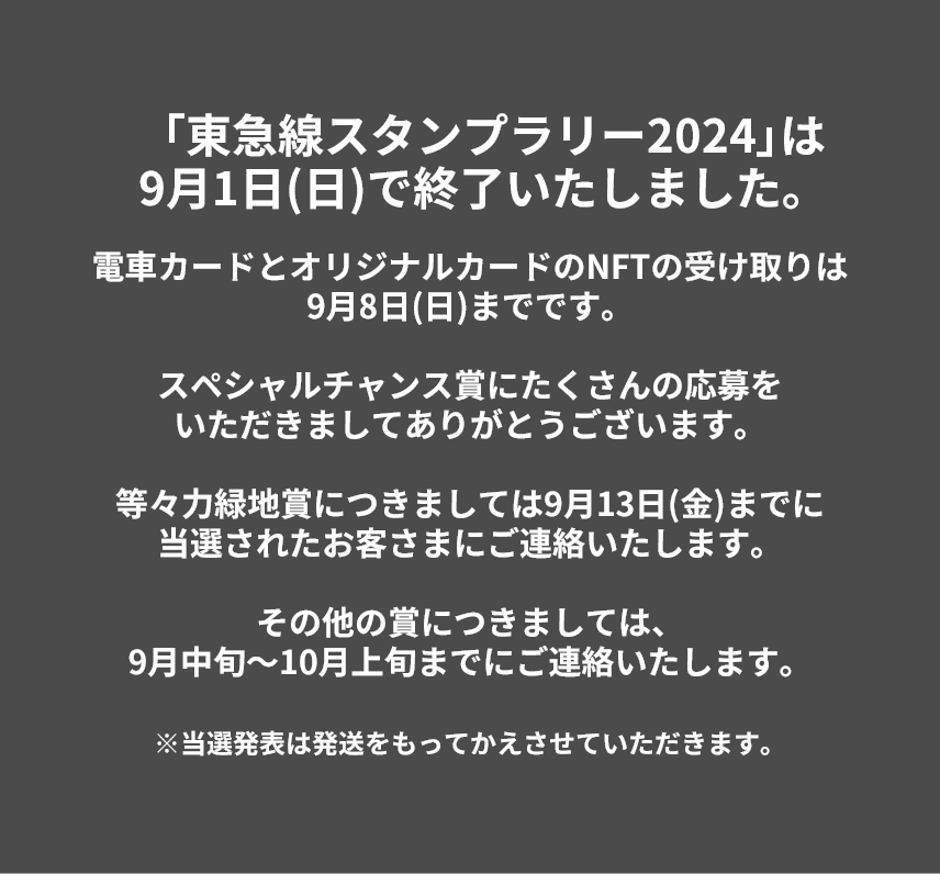 「東急線スタンプラリー2024」は9月1日(日)で終了いたしました。電車カードとオリジナルカードのNFTの受け取りは9月8日(日)までです。スペシャルチャンス賞にたくさんの応募をいただきましてありがとうございます。等々力緑地賞につきましては9月13日(金)までに当選されたお客さまにご連絡いたします。その他の賞につきましては、9月中旬～10月上旬までにご連絡いたします。※当選発表は発送をもってかえさせていただきます。