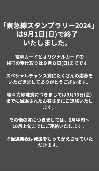 「東急線スタンプラリー2024」は9月1日(日)で終了いたしました。電車カードとオリジナルカードのNFTの受け取りは9月8日(日)までです。スペシャルチャンス賞にたくさんの応募をいただきましてありがとうございます。等々力緑地賞につきましては9月13日(金)までに当選されたお客さまにご連絡いたします。その他の賞につきましては、9月中旬～10月上旬までにご連絡いたします。※当選発表は発送をもってかえさせていただきます。