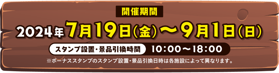 開催期間｜2024年7月19日（金）～9月1日（日） - スタンプ設置・景品引換時間 10:00～18:00 ※ボーナススタンプのスタンプ設置・景品引換日時は各施設によって異なります。