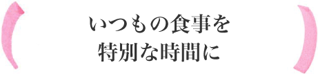 いつもの食事を特別な時間に