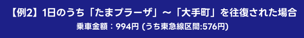 【例2】1日のうち「たまプラーザ」～「大手町」を往復された場合 乗車金額：994円 (うち東急線区間:576円)