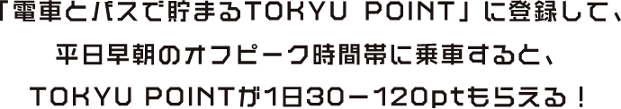 「電車とバスで貯まるTOKYU POINT」に登録して、平日早朝のオフピーク時間帯に乗車すると、TOKYU POINTが1日30-120ptもらえる！