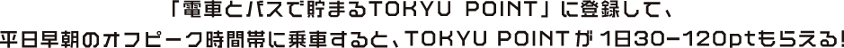 「電車とバスで貯まるTOKYU POINT」に登録して、平日早朝のオフピーク時間帯に乗車すると、TOKYU POINTが1日30-120ptもらえる！