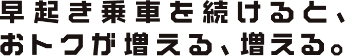 早起き乗車を続けると、おトクが増える、増える。