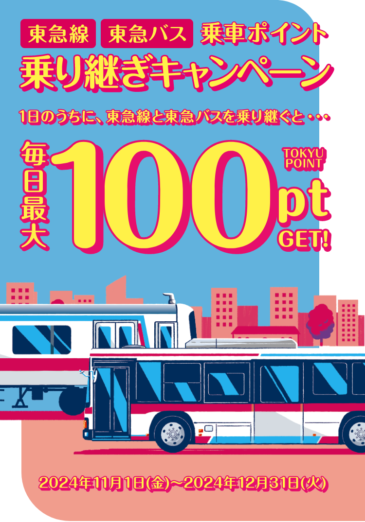 東急線 東急バス 乗車ポイント乗り継ぎキャンペーン 1日のうちに東急線と東急バスを乗り継ぐと… TOKYU POINT 毎日最大 100pt GET ! 2024年11月1日（金）〜2024年12月31日