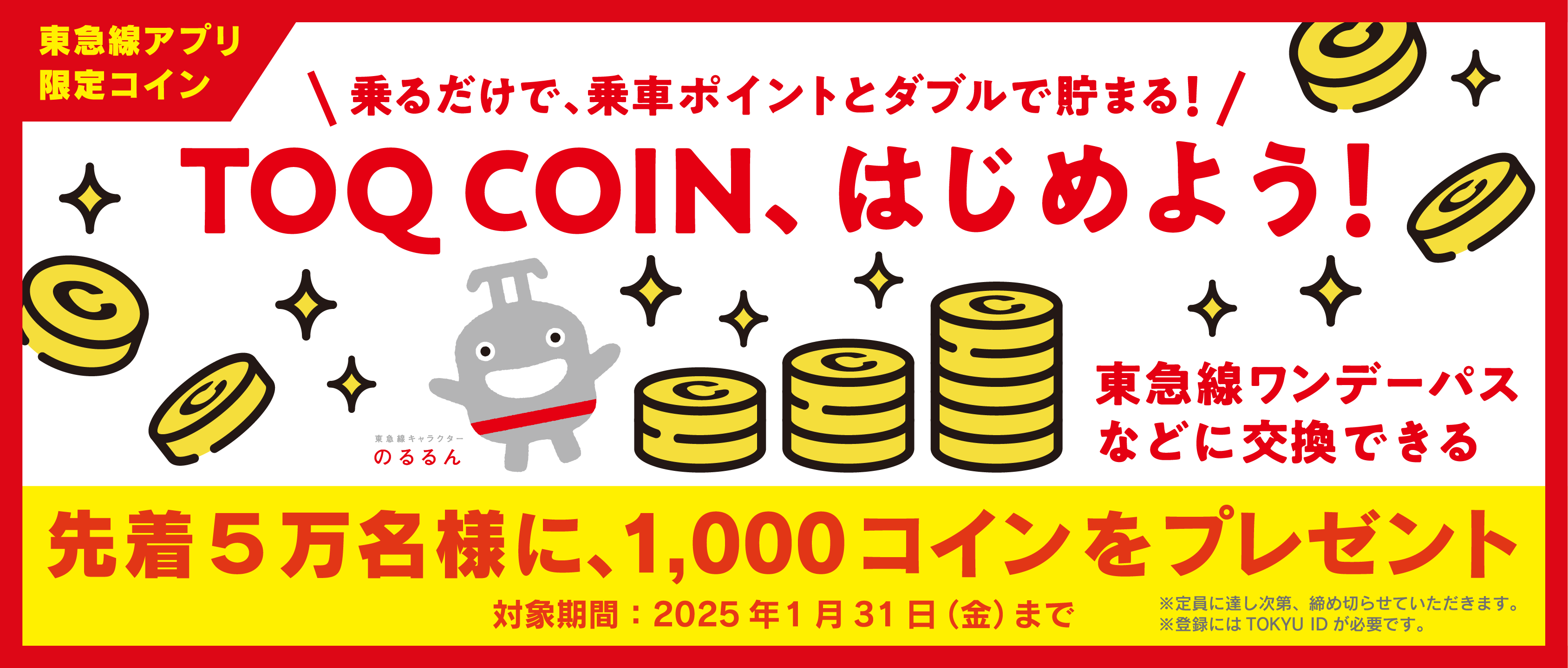 乗るだけで、乗車ポイントとダブルで貯まる！TOQ COIN、はじめよう！東急線ワンデーパスなどに交換できる 先着5万名様に、1000コインをプレゼント 対象期間：2025年1月31日（金）まで ※定員に達し次第、締め切らせていただきます。※登録にはTOKYU IDが必要です。